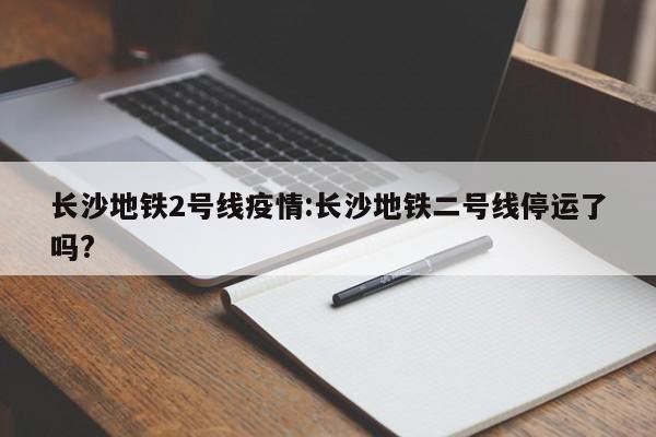 长沙地铁2号线疫情：长沙地铁二号线停运了吗？