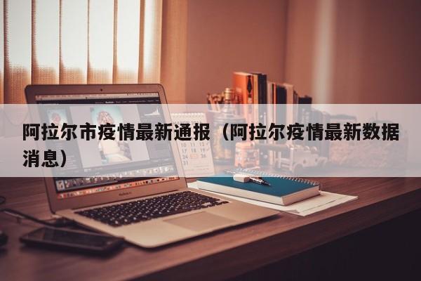 阿拉尔市疫情最新通报（阿拉尔疫情最新数据消息）