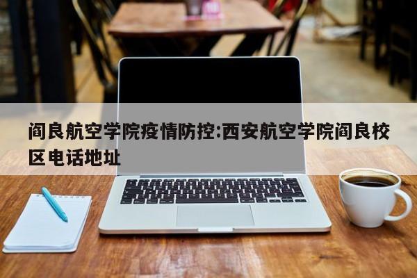 阎良航空学院疫情防控：西安航空学院阎良校区电话地址