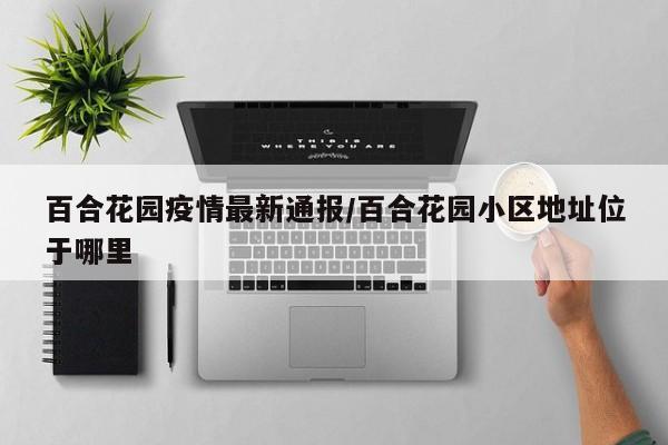 百合花园疫情最新通报／百合花园小区地址位于哪里