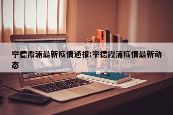 宁德霞浦最新疫情通报：宁德霞浦疫情最新动态