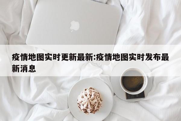 疫情地图实时更新最新：疫情地图实时发布最新消息