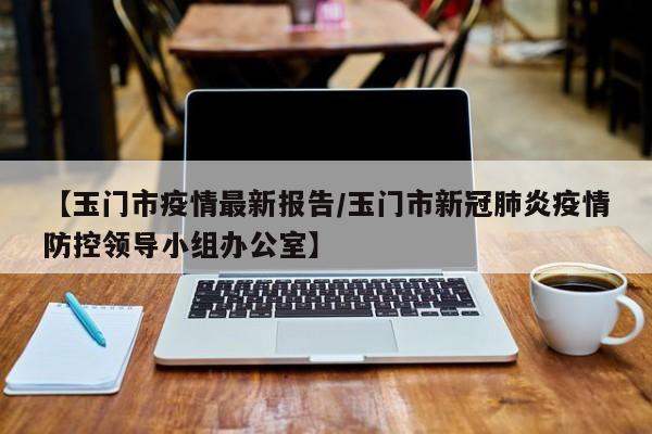 【玉门市疫情最新报告／玉门市新冠肺炎疫情防控领导小组办公室】