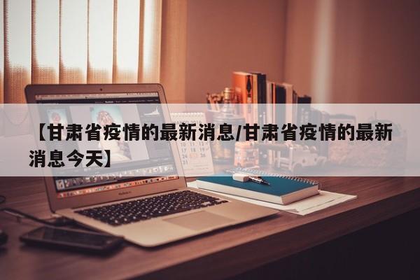 【甘肃省疫情的最新消息／甘肃省疫情的最新消息今天】